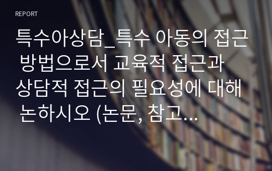 특수아상담_특수 아동의 접근 방법으로서 교육적 접근과 상담적 접근의 필요성에 대해 논하시오 (논문, 참고자료를 이용해 성실하게 작성한 레포트입니다. 만점받은 레포트입니다)