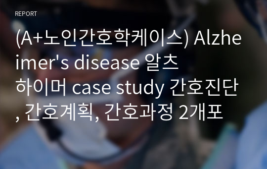 (A+노인간호학케이스) Alzheimer&#039;s disease 알츠하이머 case study 간호진단, 간호계획, 간호과정 2개포함