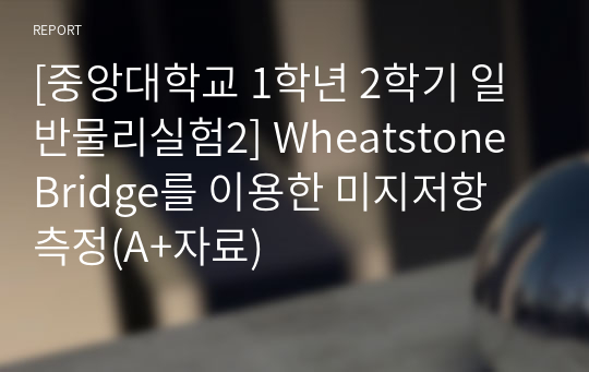 [중앙대학교 1학년 2학기 일반물리실험2] Wheatstone Bridge를 이용한 미지저항 측정(A+자료)