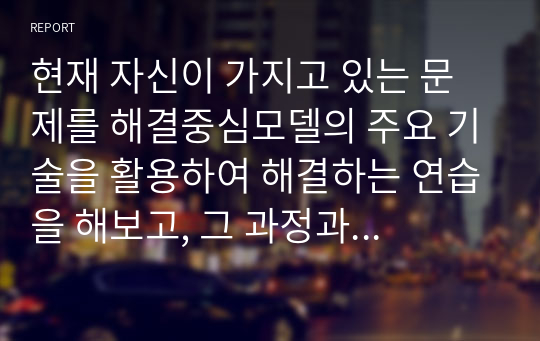 현재 자신이 가지고 있는 문제를 해결중심모델의 주요 기술을 활용하여 해결하는 연습을 해보고, 그 과정과 결과를 제시