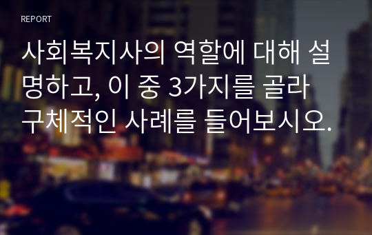 사회복지사의 역할에 대해 설명하고, 이 중 3가지를 골라 구체적인 사례를 들어보시오.