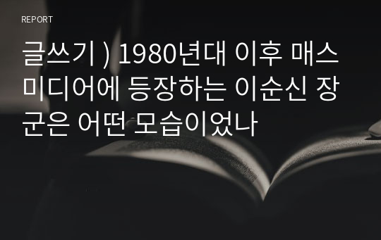 글쓰기 ) 1980년대 이후 매스미디어에 등장하는 이순신 장군은 어떤 모습이었나