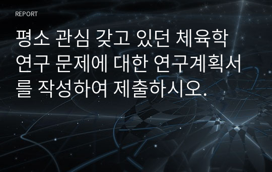 평소 관심 갖고 있던 체육학 연구 문제에 대한 연구계획서를 작성하여 제출하시오.