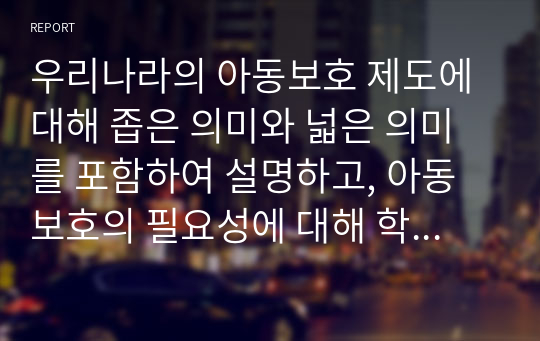 우리나라의 아동보호 제도에 대해 좁은 의미와 넓은 의미를 포함하여 설명하고, 아동보호의 필요성에 대해 학습자의 의견과 함께 작성하시오.