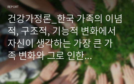 건강가정론_한국 가족의 이념적, 구조적, 기능적 변화에서 자신이 생각하는 가장 큰 가족 변화와 그로 인한 문제점과 해결방안에 대하여 논의하라