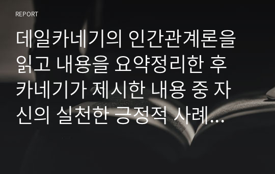 데일카네기의 인간관계론을 읽고 내용을 요약정리한 후 카네기가 제시한 내용 중 자신의 실천한 긍정적 사례를 찾아 효과를 설명하시오