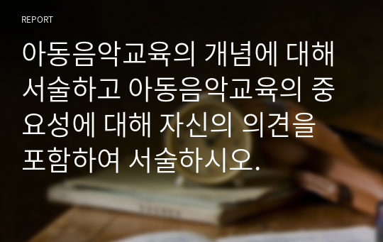 아동음악교육의 개념에 대해 서술하고 아동음악교육의 중요성에 대해 자신의 의견을 포함하여 서술하시오.