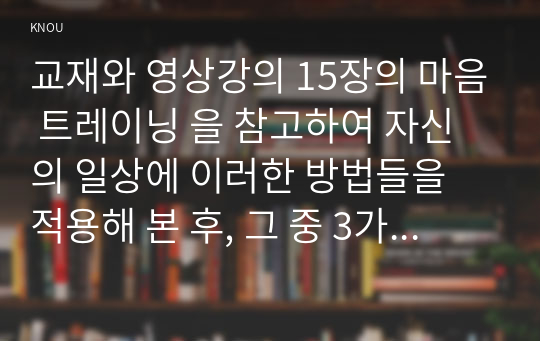 교재와 영상강의 15장의 마음 트레이닝 을 참고하여 자신의 일상에 이러한 방법들을 적용해 본 후, 그 중 3가지 방법을 적용한 내용과 결과를 구체적으로 제시하고, 느낀점 또는 배운점을 쓰시오.