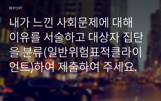 내가 느낀 사회문제에 대해 이유를 서술하고 대상자 집단을 분류(일반위험표적클라이언트)하여 제출하여 주세요.