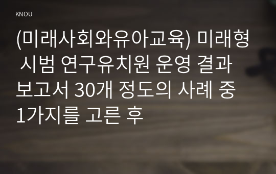 (미래사회와유아교육) 미래형 시범 연구유치원 운영 결과보고서 30개 정도의 사례 중 1가지를 고른 후