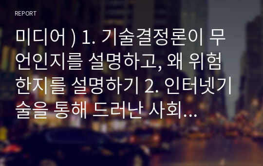 미디어 ) 1. 기술결정론이 무언인지를 설명하고, 왜 위험한지를 설명하기 2. 인터넷기술을 통해 드러난 사회적 네트워킹 개념에 대해 설명하고, 또한 장점과 단점을 본인의 경험을 예로 들어 설명하기 3. 사이버공간에 출현하는 제2자아(디지털자아)가 무엇인지와