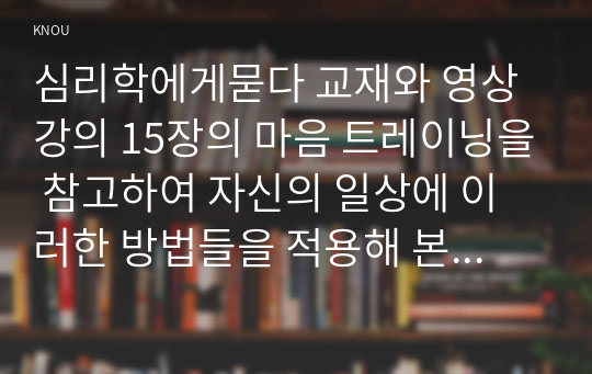 심리학에게묻다 교재와 영상강의 15장의 마음 트레이닝을 참고하여 자신의 일상에 이러한 방법들을 적용해 본 후, 그 중 3가지 방법을 적용한 내용과 결과를 구체적으로 제시하고, 느낀점 또는 배운점을 쓰시오.