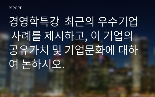 경영학특강  최근의 우수기업 사례를 제시하고, 이 기업의 공유가치 및 기업문화에 대하여 논하시오.