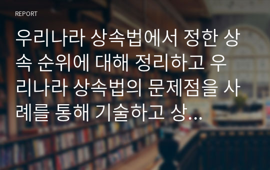 우리나라 상속법에서 정한 상속 순위에 대해 정리하고 우리나라 상속법의 문제점을 사례를 통해 기술하고 상속법에 대한 본인의 의견을 제시하시오