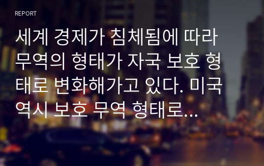 세계 경제가 침체됨에 따라 무역의 형태가 자국 보호 형태로 변화해가고 있다. 미국 역시 보호 무역 형태로 회귀하고 있는데 이에 대한 우리나라의 무역 정책은 어떤 방향으로 나아가야 하는지 서술하시오