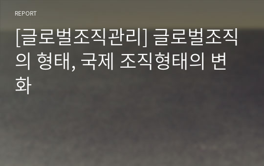 [글로벌조직관리] 글로벌조직의 형태, 국제 조직형태의 변화