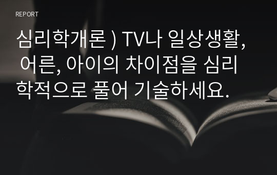 심리학개론 ) TV나 일상생활, 어른, 아이의 차이점을 심리학적으로 풀어 기술하세요.