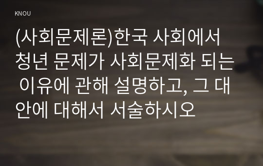 (사회문제론)한국 사회에서 청년 문제가 사회문제화 되는 이유에 관해 설명하고, 그 대안에 대해서 서술하시오