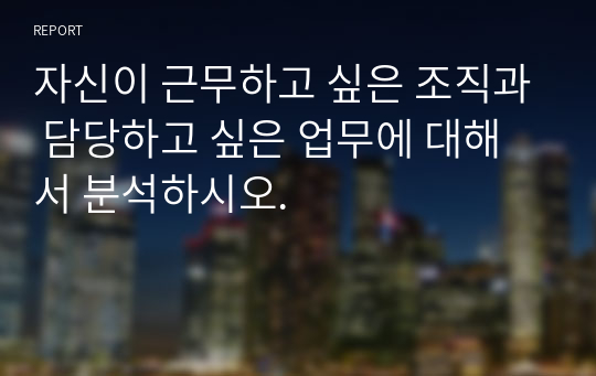 자신이 근무하고 싶은 조직과 담당하고 싶은 업무에 대해서 분석하시오.