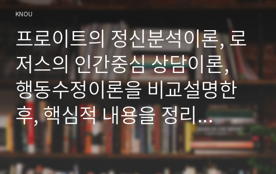 프로이트의 정신분석이론, 로저스의 인간중심 상담이론, 행동수정이론을 비교설명한 후, 핵심적 내용을 정리하여 하나의 표로 요약하여 제시하시오.