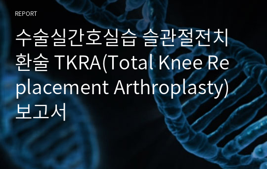 수술실간호실습 슬관절전치환술 TKRA(Total Knee Replacement Arthroplasty) 보고서
