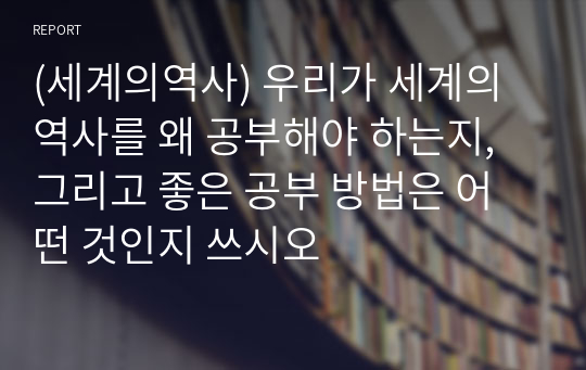 (세계의역사) 우리가 세계의 역사를 왜 공부해야 하는지, 그리고 좋은 공부 방법은 어떤 것인지 쓰시오