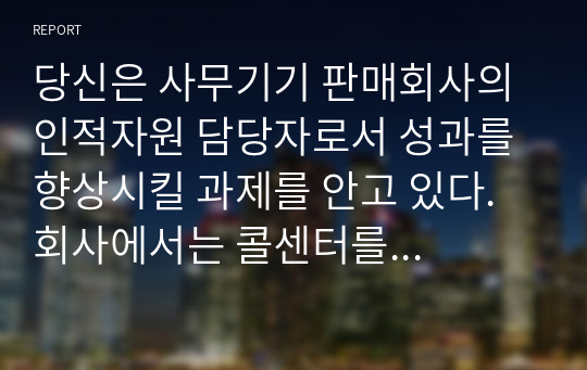 당신은 사무기기 판매회사의 인적자원 담당자로서 성과를 향상시킬 과제를 안고 있다. 회사에서는 콜센터를 운영하고 있는데 콜센터의 고객 담당 직원에게는 고객이 전화로 문의하거나 불만을 제기한 사항에 대해 해결하는 과업이 주어진다. 만일 전화로 해결되지 못한 사항이