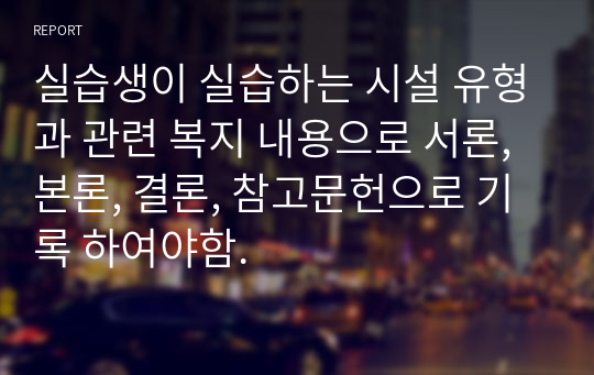 실습생이 실습하는 시설 유형과 관련 복지 내용으로 서론, 본론, 결론, 참고문헌으로 기록 하여야함.