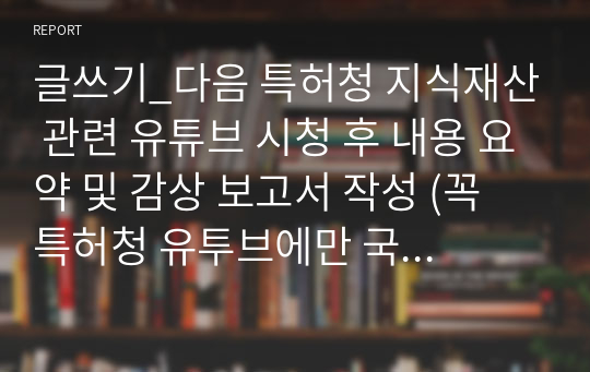 글쓰기_다음 특허청 지식재산 관련 유튜브 시청 후 내용 요약 및 감상 보고서 작성 (꼭 특허청 유투브에만 국한하는 것은 아니며, 본인이 생각하기에 더 적합한 영상이 있다면 그에 대한 리뷰를 작성하셔도 좋습니다. 또한, 아래 Link들에 있는 모든 영상을 시청하실 필요가 없으며, 한편으로 작성하셔도 괜찮고, 여러편의 내용을 작성하셔도 괜찮습니다.)