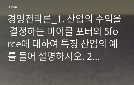 경영전략론_1. 산업의 수익을 결정하는 마이클 포터의 5force에 대하여 특정 산업의 예를 들어 설명하시오. 2. 핵심역량을 결정하는 3가지 요인과 핵심역량 전략에 관하여 사례를 통하여 설명하시오. 3. 4차 산업혁명에 따른 제품(product) 일하는 과정(process) 요구하는 사람과 깅버문화(people)가 어떻게 변화하여야 하는지에 관한