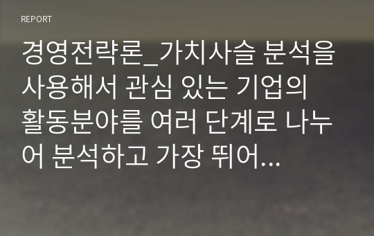 경영전략론_가치사슬 분석을 사용해서 관심 있는 기업의 활동분야를 여러 단계로 나누어 분석하고 가장 뛰어난 경쟁자와 비교해서 경쟁우위와 열위 부문을 서술하시오. (2)