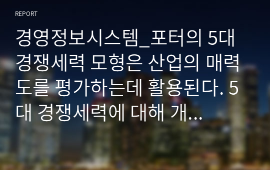 경영정보시스템_포터의 5대 경쟁세력 모형은 산업의 매력도를 평가하는데 활용된다. 5대 경쟁세력에 대해 개념을 설명하고, 정보기술을 이용한 전략 사례를 들고, 사례를 5대 경쟁세력 모형으로 분석하기