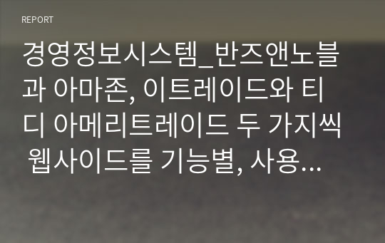 경영정보시스템_반즈앤노블과 아마존, 이트레이드와 티디 아메리트레이드 두 가지씩 웹사이드를 기능별, 사용자 친숙성, 기업 비즈니스 전략 지원 능력에 의해 각 기업을 평가하고 어떤 웹사이트가 나은지 그 이유와 웹사이트 개선 제안점을 작성하는 레포트입니다.