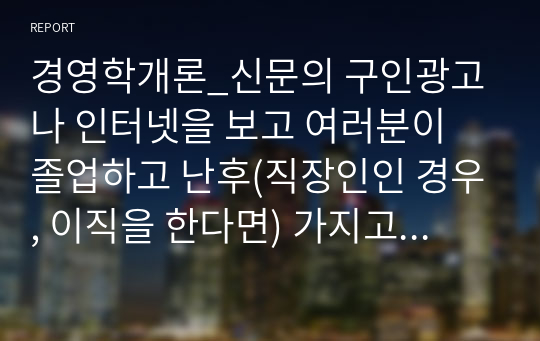 경영학개론_신문의 구인광고나 인터넷을 보고 여러분이 졸업하고 난후(직장인인 경우, 이직을 한다면) 가지고 싶은 일자리 최소 2개를 찾아보고, 각 광고에서 구체화되어 있는 자격들의 목록을 작성하라. 그 회사에서 지원자들이 이러한 자격들을 얼마나 잘 만족시키는가를 결정하는데 사용할 것 같은 방법들을 밝혀보라.