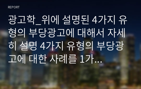 광고학_위에 설명된 4가지 유형의 부당광고에 대해서 자세히 설명 4가지 유형의 부당광고에 대한 사례를 1가지씩 제시하고, 왜 각각의 유형의 부당광고에 해당하는지 자세하게 설명 제시된 4가지 사례의 부당성에 대한 자신의 의견과 평가를 제시