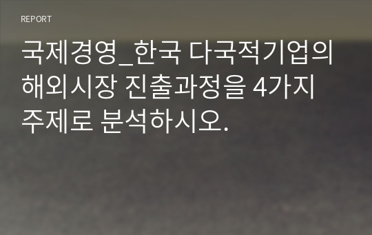 국제경영_한국 다국적기업의 해외시장 진출과정을 4가지 주제로 분석하시오.