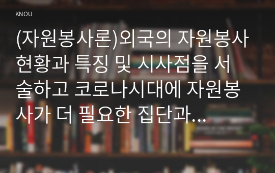 (자원봉사론)외국의 자원봉사현황과 특징 및 시사점을 서술하고 코로나시대에 자원봉사가 더 필요한 집단과 대상을 알아보고 대안을 서술하시오.