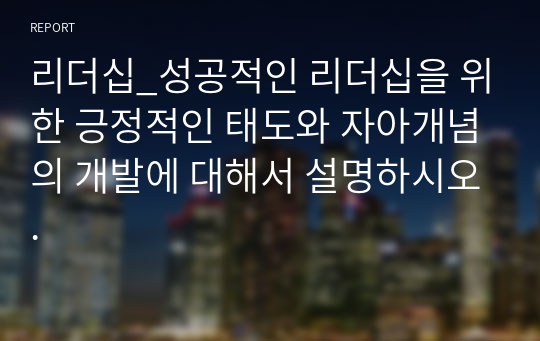 리더십_성공적인 리더십을 위한 긍정적인 태도와 자아개념의 개발에 대해서 설명하시오.