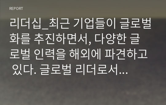 리더십_최근 기업들이 글로벌화를 추진하면서, 다양한 글로벌 인력을 해외에 파견하고 있다. 글로벌 리더로서 해외 주재원이 갖추어야할 특성은 무엇인지 설명하고, 글로벌 리더를 선발, 육성하는 방안을 제시하라