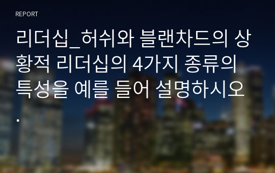 리더십_허쉬와 블랜차드의 상황적 리더십의 4가지 종류의 특성을 예를 들어 설명하시오.