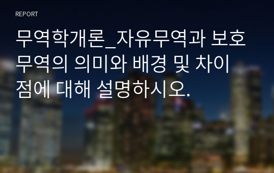 무역학개론_자유무역과 보호무역의 의미와 배경 및 차이점에 대해 설명하시오.