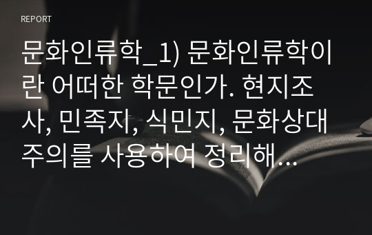 문화인류학_1) 문화인류학이란 어떠한 학문인가. 현지조사, 민족지, 식민지, 문화상대주의를 사용하여 정리해 주세요. 2) 여러분 주변에서 일어나는 일들 중, 문화인류학의 시점에서 생각할 수 있는 것 하나를 소개해주세요.