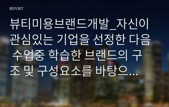 뷰티미용브랜드개발_자신이 관심있는 기업을 선정한 다음 수업중 학습한 브랜드의 구조 및 구성요소를 바탕으로 조사를 합니다. (ex. 비전, 가치, 미션, 본질, 약속, 핵심 등) 자신의 견해도 써주세요.