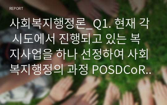 사회복지행정론_Q1. 현재 각 시도에서 진행되고 있는 복지사업을 하나 선정하여 사회복지행정의 과정 POSDCoRBE에 따라 작성하시오. Q2. 사회복지행정에서 국가별 행정의 역사에 대하여 논하시오. 단) 미국, 영국, 일본의 나라들은 배제하여 주십시오.