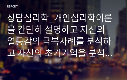 상담심리학_개인심리학이론을 간단히 설명하고 자신의 열등감의 극복사례를 분석하고 자신의 초기기억을 분석하시오. 인생에서 가지는 목표와 자신의 현실을 인식하는데에서 생기는 격차에서 생기는 불쾌감 또는 열등감을 목표를 추구하고 자아실현을 추구하는 인간이 되도록 개인심리학 이론을 토대로 작성하고 자신의 우월감 추구에 대해서 자기분석을 하시오.