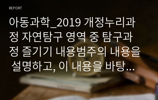 아동과학_2019 개정누리과정 자연탐구 영역 중 탐구과정 즐기기 내용범주의 내용을 설명하고, 이 내용을 바탕으로 과학교육을 진행할 때의 교사의 역할에 대하여 서술하시오.