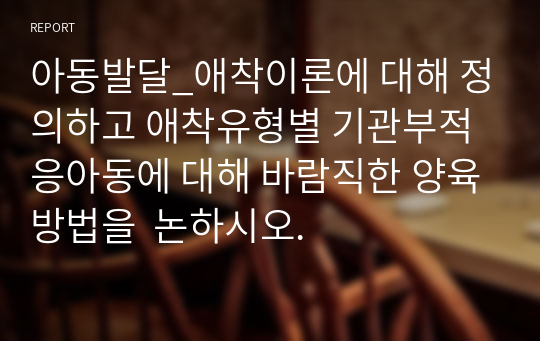 아동발달_애착이론에 대해 정의하고 애착유형별 기관부적응아동에 대해 바람직한 양육방법을  논하시오.