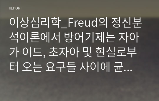 이상심리학_Freud의 정신분석이론에서 방어기제는 자아가 이드, 초자아 및 현실로부터 오는 요구들 사이에 균형을 맞추고자 하는 하나의 자동적 기제로서, 방어기제의 사용이 긍정적이거나 적응적이기도 하나 대체로는 비적응적인 방식으로 나타납니다. 교재에 나온 방어기제를 참고문헌을 이용해서 구체적으로 설명하고, 그중 현실에서 자신의 사례 또는 타인의 사례