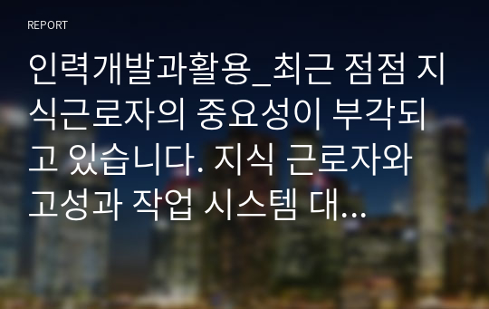 인력개발과활용_최근 점점 지식근로자의 중요성이 부각되고 있습니다. 지식 근로자와 고성과 작업 시스템 대하여 각각 설명하고, 기업들이 지식 근로자들을 보다 잘 활용할 수 있는 방안을 제시하고 그 사례를 하나 소개하시오.