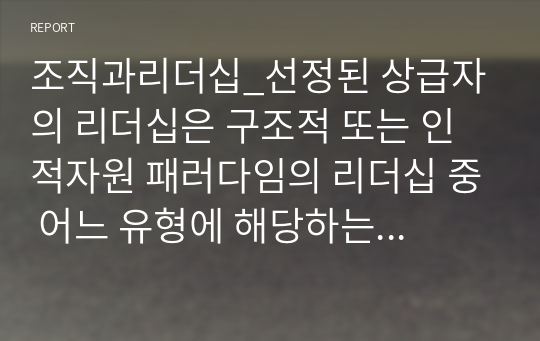 조직과리더십_선정된 상급자의 리더십은 구조적 또는 인적자원 패러다임의 리더십 중 어느 유형에 해당하는 지를 사례를 들어 설명한다. 마지막으로 본인이 앞으로 그 상급자의 위치에 올라간다면 어떤 리더십을 발휘할 것인지 각오와 그 이유를 기술한다.